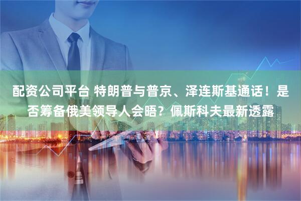 配资公司平台 特朗普与普京、泽连斯基通话！是否筹备俄美领导人会晤？佩斯科夫最新透露
