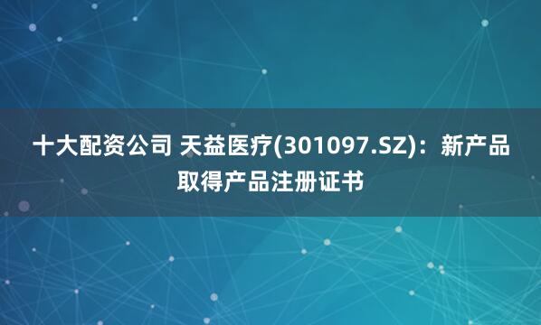 十大配资公司 天益医疗(301097.SZ)：新产品取得产品注册证书