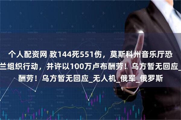 个人配资网 致144死551伤，莫斯科州音乐厅恐袭嫌疑人供认：乌克兰组织行动，并许以100万卢布酬劳！乌方暂无回应_无人机_俄军_俄罗斯