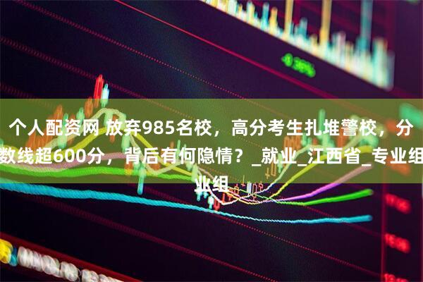 个人配资网 放弃985名校，高分考生扎堆警校，分数线超600分，背后有何隐情？_就业_江西省_专业组