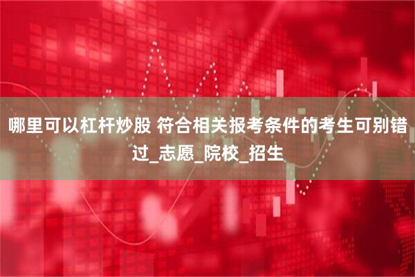 哪里可以杠杆炒股 符合相关报考条件的考生可别错过_志愿_院校_招生