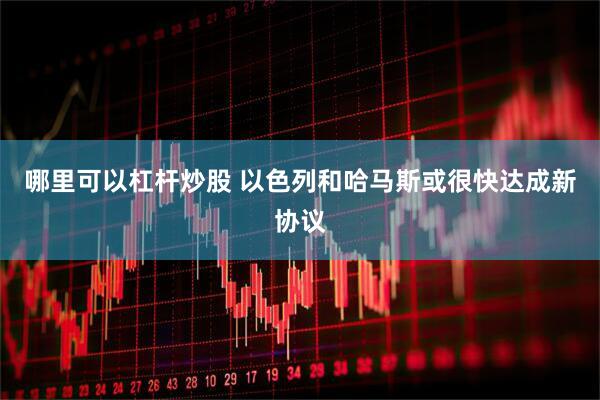 哪里可以杠杆炒股 以色列和哈马斯或很快达成新协议