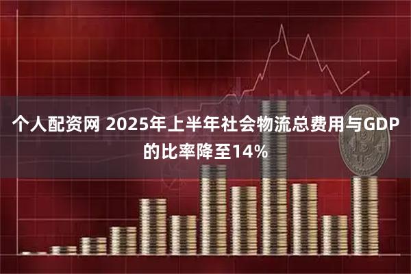 个人配资网 2025年上半年社会物流总费用与GDP的比率降至14%