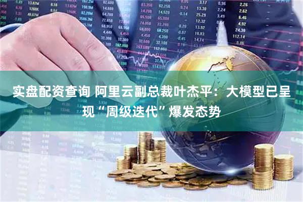 实盘配资查询 阿里云副总裁叶杰平：大模型已呈现“周级迭代”爆发态势