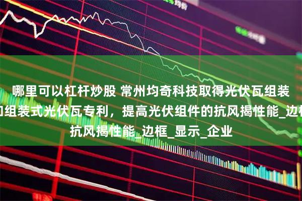 哪里可以杠杆炒股 常州均奇科技取得光伏瓦组装式卡接组件和组装式光伏瓦专利，提高光伏组件的抗风揭性能_边框_显示_企业