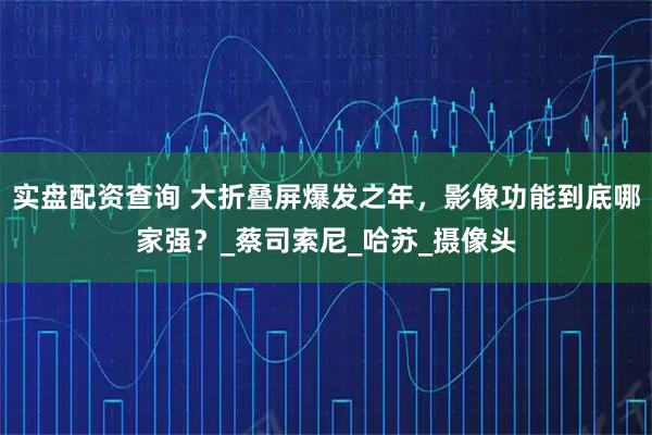 实盘配资查询 大折叠屏爆发之年，影像功能到底哪家强？_蔡司索尼_哈苏_摄像头
