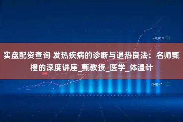 实盘配资查询 发热疾病的诊断与退热良法：名师甄橙的深度讲座_甄教授_医学_体温计