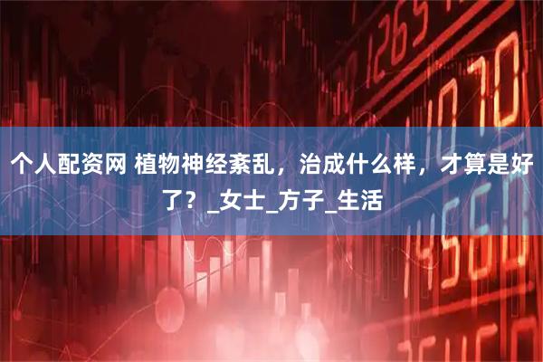 个人配资网 植物神经紊乱，治成什么样，才算是好了？_女士_方子_生活