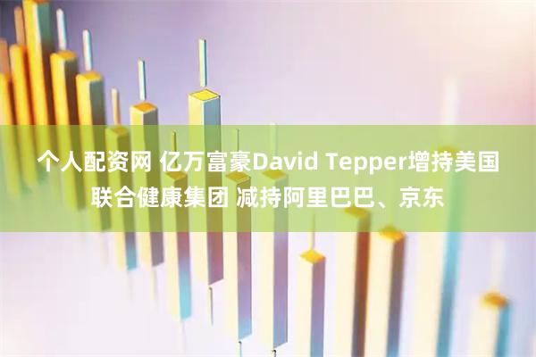 个人配资网 亿万富豪David Tepper增持美国联合健康集团 减持阿里巴巴、京东