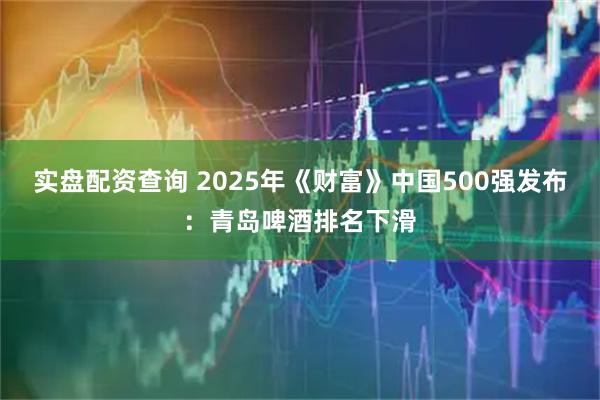实盘配资查询 2025年《财富》中国500强发布：青岛啤酒排名下滑