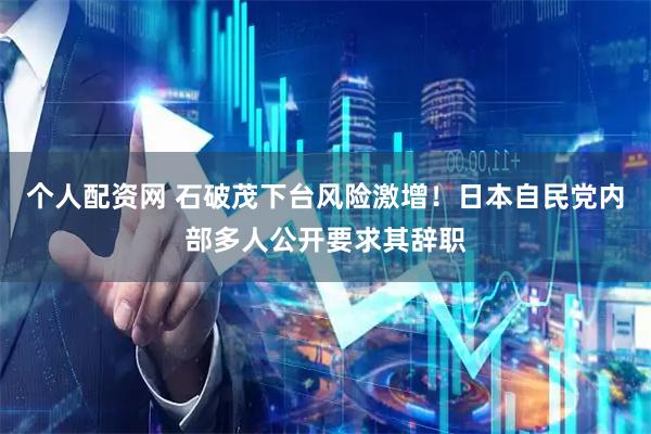 个人配资网 石破茂下台风险激增！日本自民党内部多人公开要求其辞职
