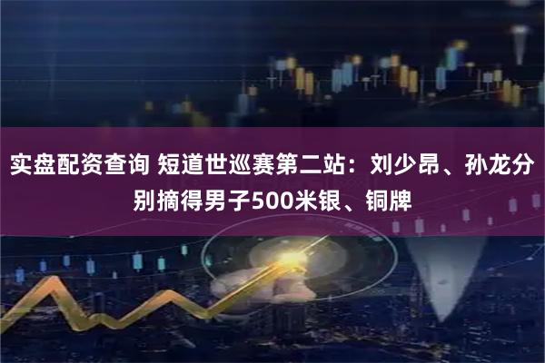 实盘配资查询 短道世巡赛第二站:刘少昂、孙龙分别摘得男子500米银、铜牌