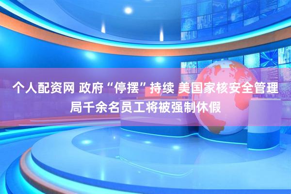 个人配资网 政府“停摆”持续 美国家核安全管理局千余名员工将被强制休假