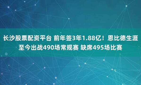 长沙股票配资平台 前年签3年1.88亿！恩比德生涯至今出战490场常规赛 缺席495场比赛