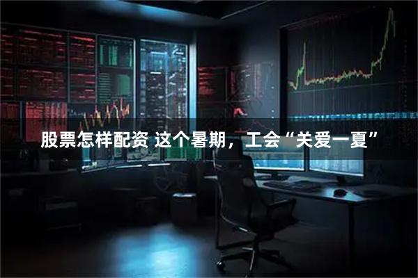 股票怎样配资 这个暑期，工会“关爱一夏”