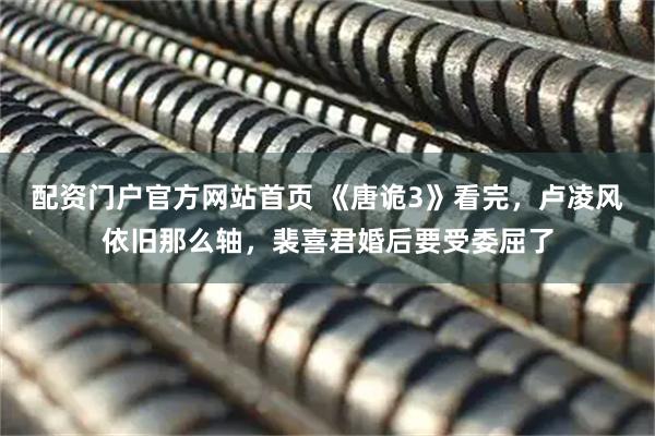配资门户官方网站首页 《唐诡3》看完，卢凌风依旧那么轴，裴喜君婚后要受委屈了
