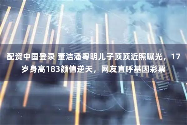 配资中国登录 董洁潘粤明儿子顶顶近照曝光，17岁身高183颜值逆天，网友直呼基因彩票