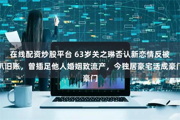在线配资炒股平台 63岁关之琳否认新恋情反被扒旧账，曾插足他人婚姻致流产，今独居豪宅活成豪门
