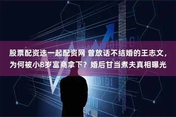股票配资选一起配资网 曾放话不结婚的王志文，为何被小8岁富商拿下？婚后甘当煮夫真相曝光