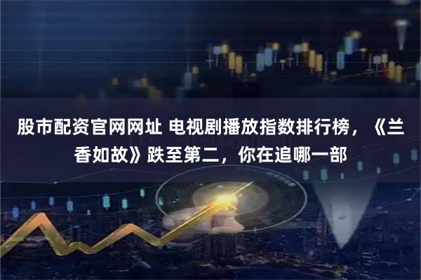 股市配资官网网址 电视剧播放指数排行榜，《兰香如故》跌至第二，你在追哪一部