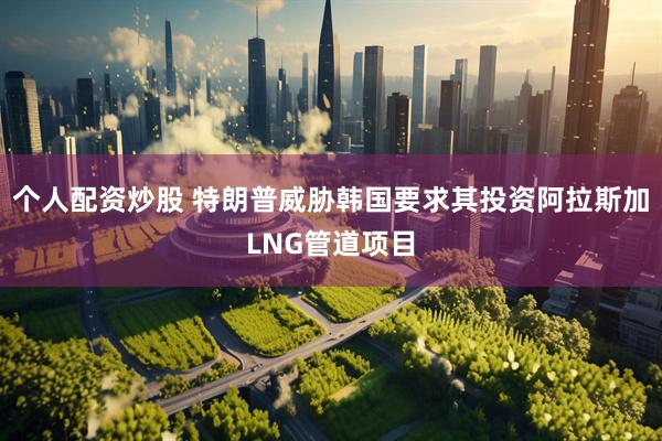 个人配资炒股 特朗普威胁韩国要求其投资阿拉斯加LNG管道项目